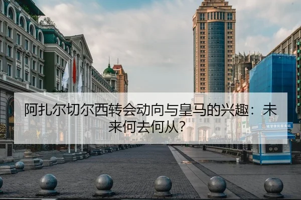 阿扎尔切尔西转会动向与皇马的兴趣：未来何去何从？